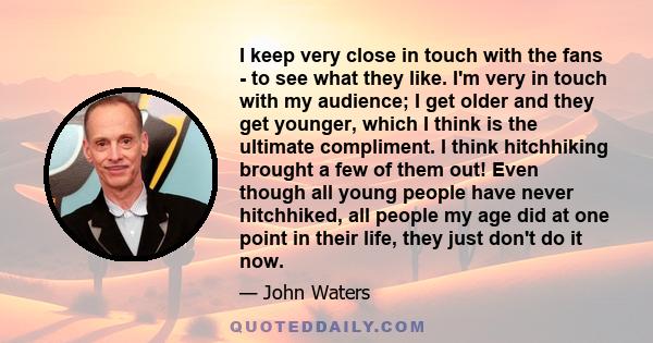 I keep very close in touch with the fans - to see what they like. I'm very in touch with my audience; I get older and they get younger, which I think is the ultimate compliment. I think hitchhiking brought a few of them 