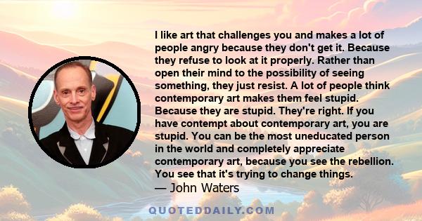 I like art that challenges you and makes a lot of people angry because they don't get it. Because they refuse to look at it properly. Rather than open their mind to the possibility of seeing something, they just resist. 