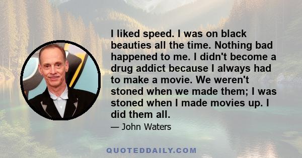 I liked speed. I was on black beauties all the time. Nothing bad happened to me. I didn't become a drug addict because I always had to make a movie. We weren't stoned when we made them; I was stoned when I made movies