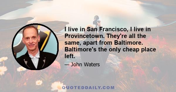 I live in San Francisco, I live in Provincetown. They're all the same, apart from Baltimore. Baltimore's the only cheap place left.