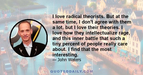 I love radical theorists. But at the same time, I don't agree with them a lot, but I love their theories. I love how they intellectualize rage, and this inner battle that such a tiny percent of people really care about. 