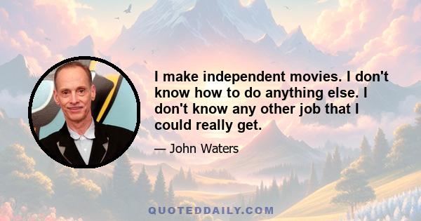 I make independent movies. I don't know how to do anything else. I don't know any other job that I could really get.