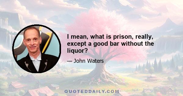 I mean, what is prison, really, except a good bar without the liquor?