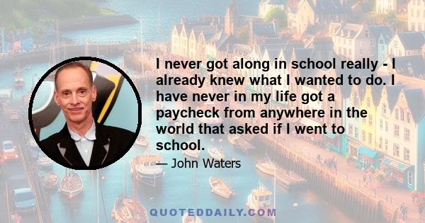 I never got along in school really - I already knew what I wanted to do. I have never in my life got a paycheck from anywhere in the world that asked if I went to school.