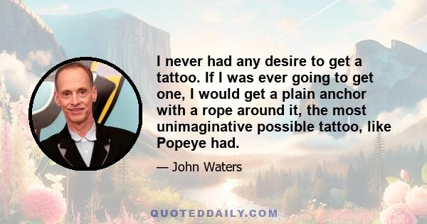 I never had any desire to get a tattoo. If I was ever going to get one, I would get a plain anchor with a rope around it, the most unimaginative possible tattoo, like Popeye had.