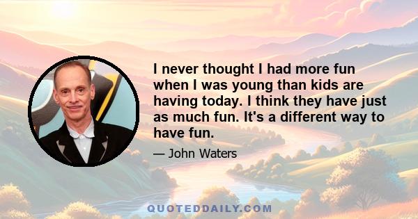 I never thought I had more fun when I was young than kids are having today. I think they have just as much fun. It's a different way to have fun.