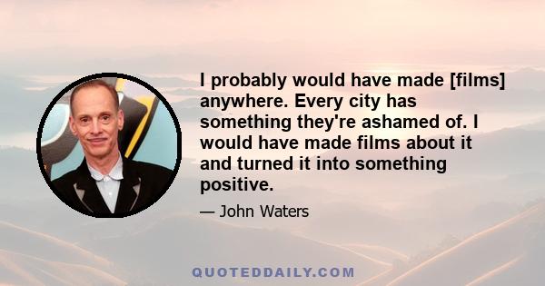 I probably would have made [films] anywhere. Every city has something they're ashamed of. I would have made films about it and turned it into something positive.