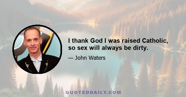 I thank God I was raised Catholic, so sex will always be dirty.