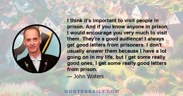 I think it's important to visit people in prison. And if you know anyone in prison, I would encourage you very much to visit them. They're a good audience! I always get good letters from prisoners. I don't usually