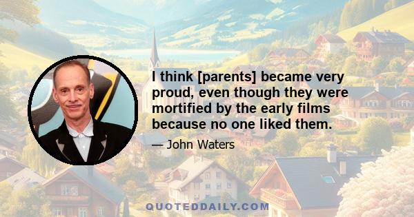 I think [parents] became very proud, even though they were mortified by the early films because no one liked them.