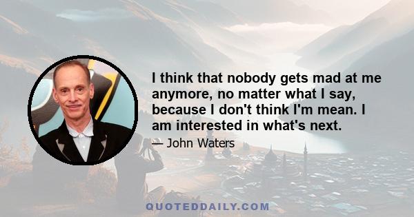 I think that nobody gets mad at me anymore, no matter what I say, because I don't think I'm mean. I am interested in what's next.