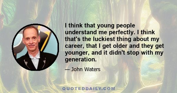 I think that young people understand me perfectly. I think that's the luckiest thing about my career, that I get older and they get younger, and it didn't stop with my generation.