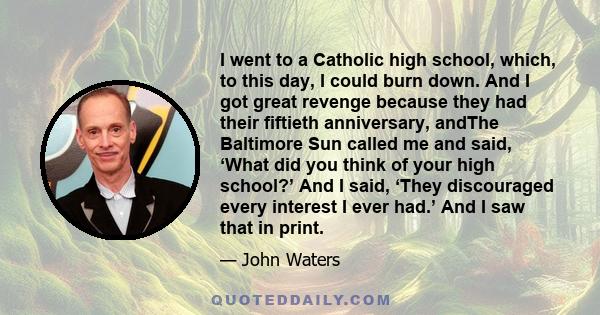 I went to a Catholic high school, which, to this day, I could burn down. And I got great revenge because they had their fiftieth anniversary, andThe Baltimore Sun called me and said, ‘What did you think of your high