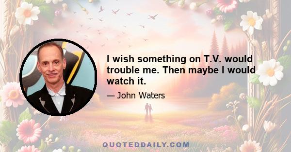 I wish something on T.V. would trouble me. Then maybe I would watch it.