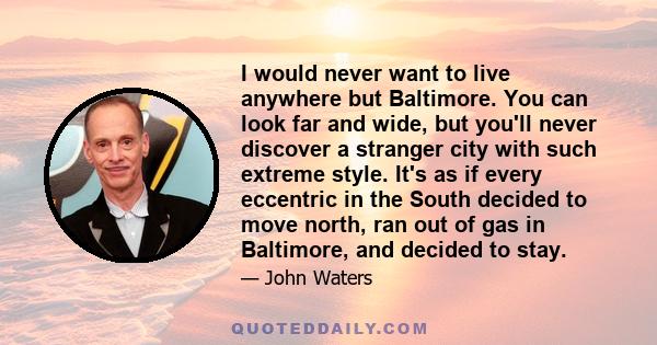 I would never want to live anywhere but Baltimore. You can look far and wide, but you'll never discover a stranger city with such extreme style. It's as if every eccentric in the South decided to move north, ran out of