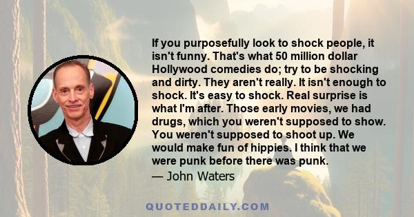 If you purposefully look to shock people, it isn't funny. That's what 50 million dollar Hollywood comedies do; try to be shocking and dirty. They aren't really. It isn't enough to shock. It's easy to shock. Real