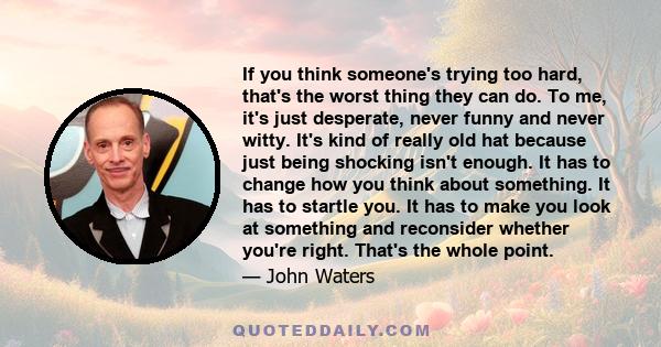 If you think someone's trying too hard, that's the worst thing they can do. To me, it's just desperate, never funny and never witty. It's kind of really old hat because just being shocking isn't enough. It has to change 