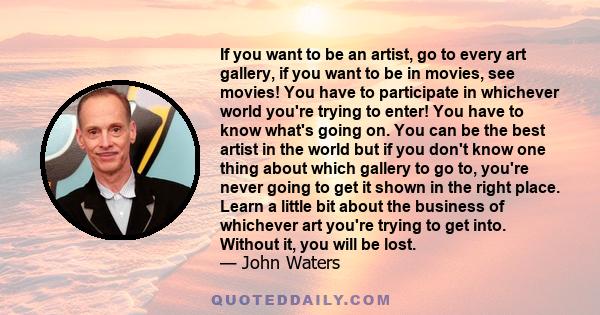 If you want to be an artist, go to every art gallery, if you want to be in movies, see movies! You have to participate in whichever world you're trying to enter! You have to know what's going on. You can be the best