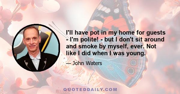 I'll have pot in my home for guests - I'm polite! - but I don't sit around and smoke by myself, ever. Not like I did when I was young.