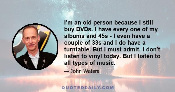 I'm an old person because I still buy DVDs. I have every one of my albums and 45s - I even have a couple of 33s and I do have a turntable. But I must admit, I don't listen to vinyl today. But I listen to all types of