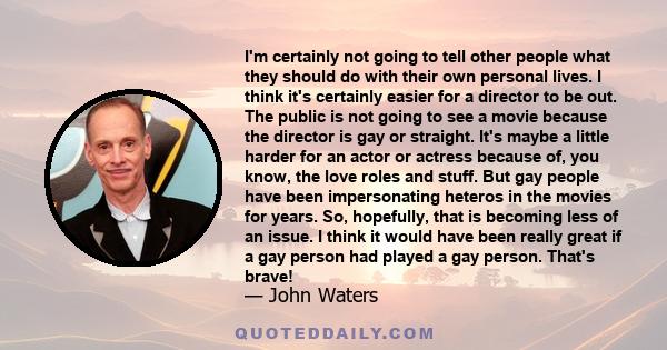 I'm certainly not going to tell other people what they should do with their own personal lives. I think it's certainly easier for a director to be out. The public is not going to see a movie because the director is gay