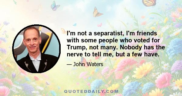 I'm not a separatist, I'm friends with some people who voted for Trump, not many. Nobody has the nerve to tell me, but a few have.