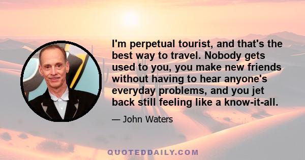 I'm perpetual tourist, and that's the best way to travel. Nobody gets used to you, you make new friends without having to hear anyone's everyday problems, and you jet back still feeling like a know-it-all.