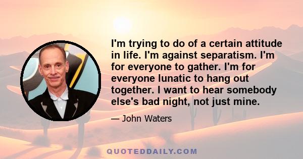 I'm trying to do of a certain attitude in life. I'm against separatism. I'm for everyone to gather. I'm for everyone lunatic to hang out together. I want to hear somebody else's bad night, not just mine.