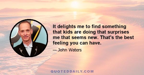 It delights me to find something that kids are doing that surprises me that seems new. That's the best feeling you can have.