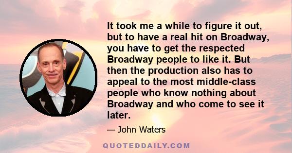 It took me a while to figure it out, but to have a real hit on Broadway, you have to get the respected Broadway people to like it. But then the production also has to appeal to the most middle-class people who know