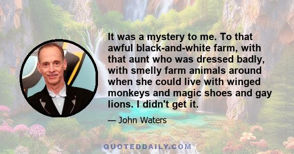 It was a mystery to me. To that awful black-and-white farm, with that aunt who was dressed badly, with smelly farm animals around when she could live with winged monkeys and magic shoes and gay lions. I didn't get it.