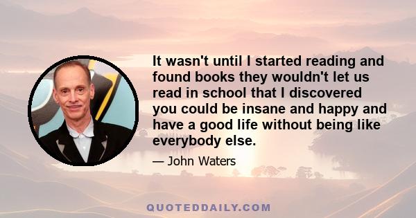 It wasn't until I started reading and found books they wouldn't let us read in school that I discovered you could be insane and happy and have a good life without being like everybody else.