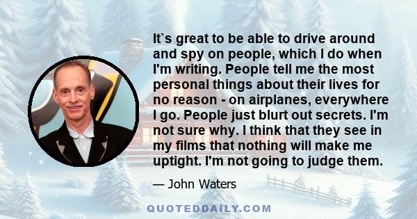 It`s great to be able to drive around and spy on people, which I do when I'm writing. People tell me the most personal things about their lives for no reason - on airplanes, everywhere I go. People just blurt out