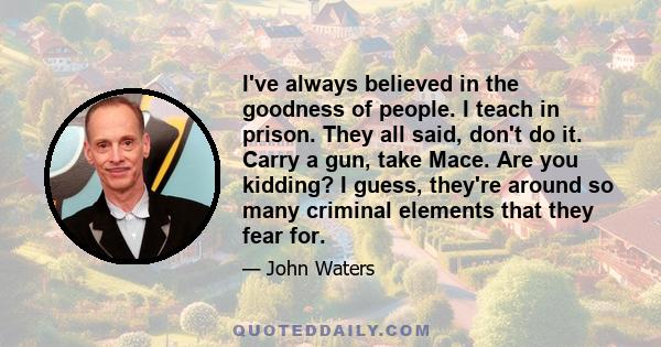 I've always believed in the goodness of people. I teach in prison. They all said, don't do it. Carry a gun, take Mace. Are you kidding? I guess, they're around so many criminal elements that they fear for.