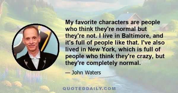 My favorite characters are people who think they're normal but they're not. I live in Baltimore, and it's full of people like that. I've also lived in New York, which is full of people who think they're crazy, but