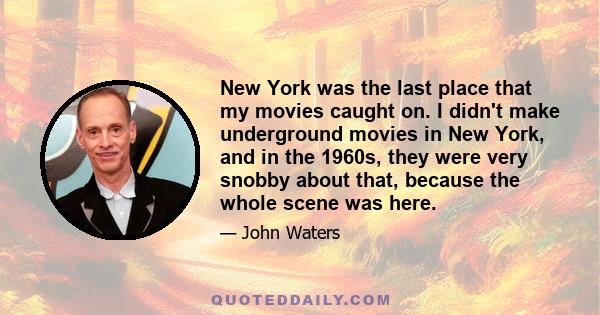 New York was the last place that my movies caught on. I didn't make underground movies in New York, and in the 1960s, they were very snobby about that, because the whole scene was here.