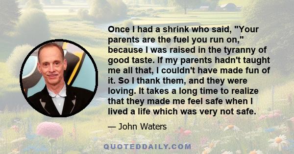 Once I had a shrink who said, Your parents are the fuel you run on, because I was raised in the tyranny of good taste. If my parents hadn't taught me all that, I couldn't have made fun of it. So I thank them, and they