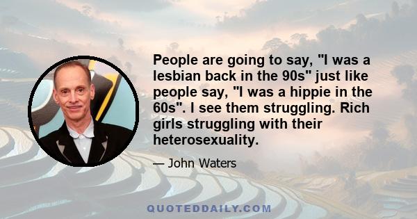 People are going to say, I was a lesbian back in the 90s just like people say, I was a hippie in the 60s. I see them struggling. Rich girls struggling with their heterosexuality.