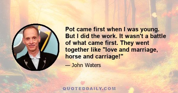 Pot came first when I was young. But I did the work. It wasn't a battle of what came first. They went together like love and marriage, horse and carriage!