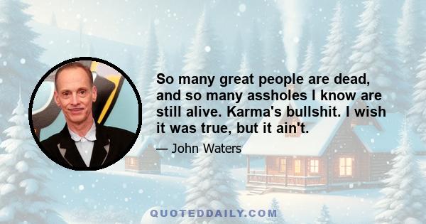 So many great people are dead, and so many assholes I know are still alive. Karma's bullshit. I wish it was true, but it ain't.