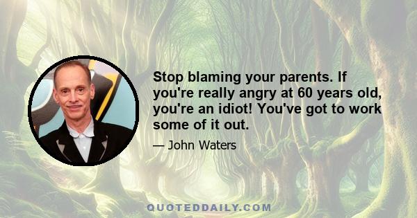 Stop blaming your parents. If you're really angry at 60 years old, you're an idiot! You've got to work some of it out.