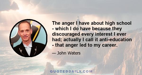 The anger I have about high school - which I do have because they discouraged every interest I ever had; actually I call it anti-education - that anger led to my career.