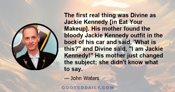 The first real thing was Divine as Jackie Kennedy [in Eat Your Makeup]. His mother found the bloody Jackie Kennedy outfit in the boot of his car and said, 'What is this? and Divine said, I am Jackie Kennedy! His mother