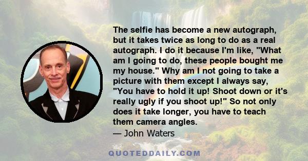 The selfie has become a new autograph, but it takes twice as long to do as a real autograph. I do it because I'm like, What am I going to do, these people bought me my house. Why am I not going to take a picture with