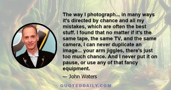 The way I photograph... in many ways it's directed by chance and all my mistakes, which are often the best stuff. I found that no matter if it's the same tape, the same TV, and the same camera, I can never duplicate an