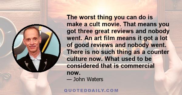 The worst thing you can do is make a cult movie. That means you got three great reviews and nobody went. An art film means it got a lot of good reviews and nobody went. There is no such thing as a counter culture now.