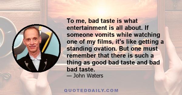 To me, bad taste is what entertainment is all about. If someone vomits while watching one of my films, it's like getting a standing ovation. But one must remember that there is such a thing as good bad taste and bad bad 