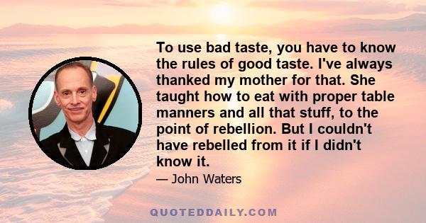 To use bad taste, you have to know the rules of good taste. I've always thanked my mother for that. She taught how to eat with proper table manners and all that stuff, to the point of rebellion. But I couldn't have