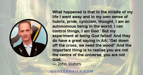 What happened is that in the middle of my life I went away and in my own sense of hubris, pride, cynicism, thought, I am an autonomous being in the world, I can control things, I am God.' But my experiment at being God