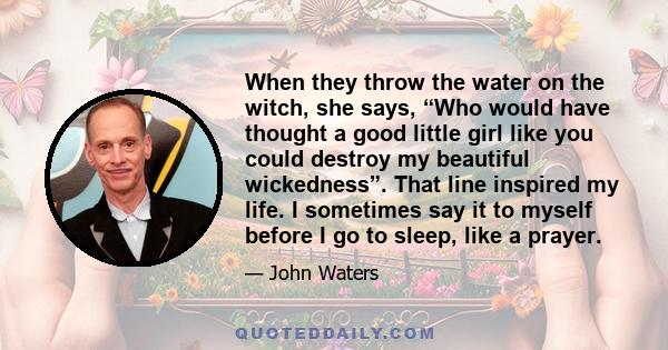 When they throw the water on the witch, she says, “Who would have thought a good little girl like you could destroy my beautiful wickedness”. That line inspired my life. I sometimes say it to myself before I go to